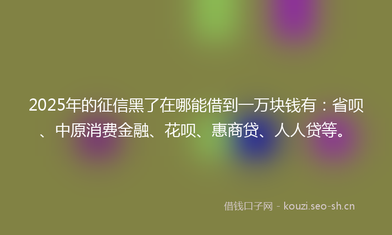 2025年的征信黑了在哪能借到一万块钱有：省呗、中原消费金融、花呗、惠商贷、人人贷等。