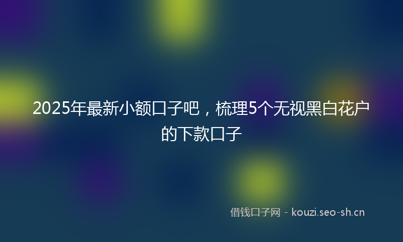 2025年最新小额口子吧，梳理5个无视黑白花户的下款口子