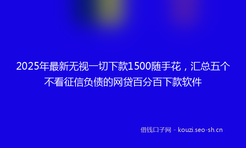 2025年最新无视一切下款1500随手花，汇总五个不看征信负债的网贷百分百下款软件