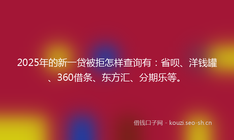 2025年的新一贷被拒怎样查询有：省呗、洋钱罐、360借条、东方汇、分期乐等。