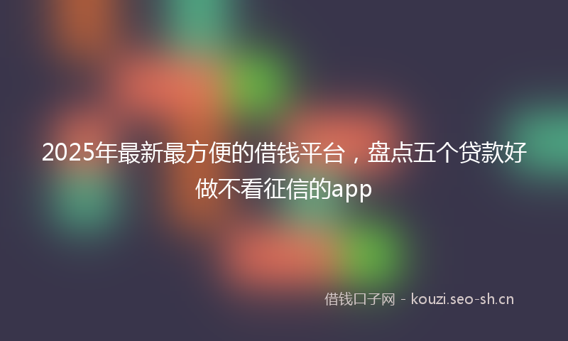 2025年最新最方便的借钱平台，盘点五个贷款好做不看征信的app
