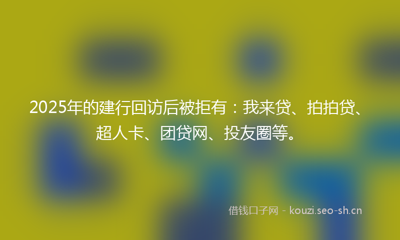 2025年的建行回访后被拒有：我来贷、拍拍贷、超人卡、团贷网、投友圈等。
