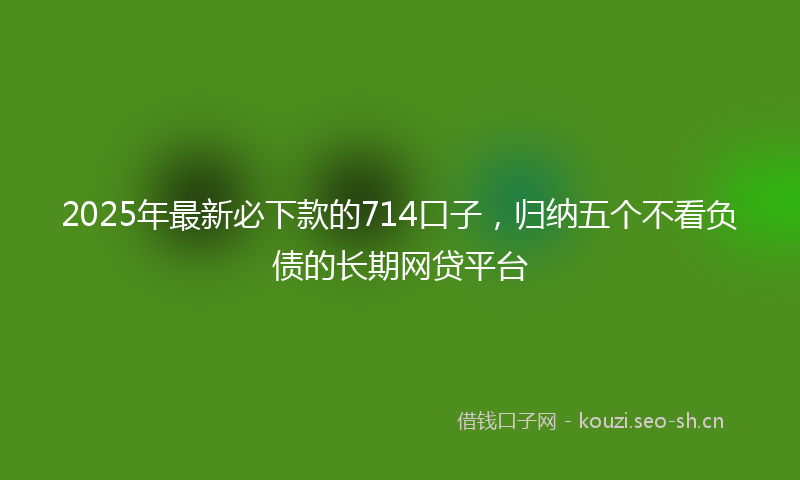 2025年最新必下款的714口子，归纳五个不看负债的长期网贷平台