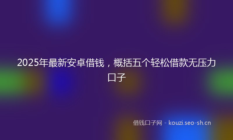2025年最新安卓借钱，概括五个轻松借款无压力口子