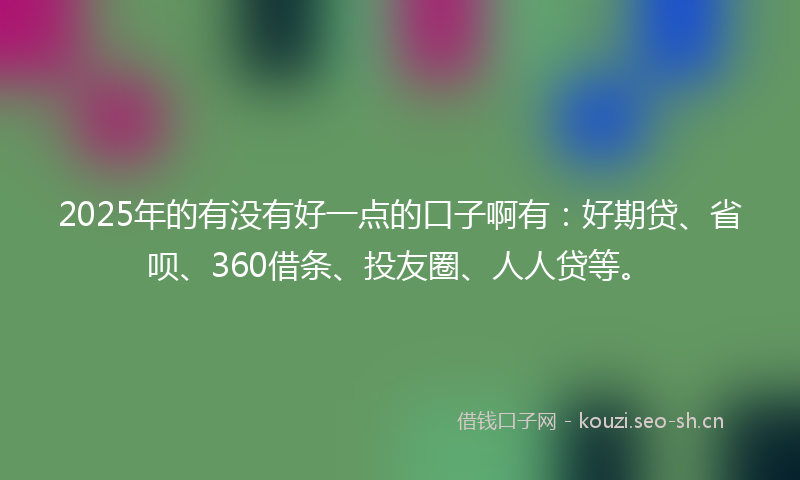 2025年的有没有好一点的口子啊有：好期贷、省呗、360借条、投友圈、人人贷等。