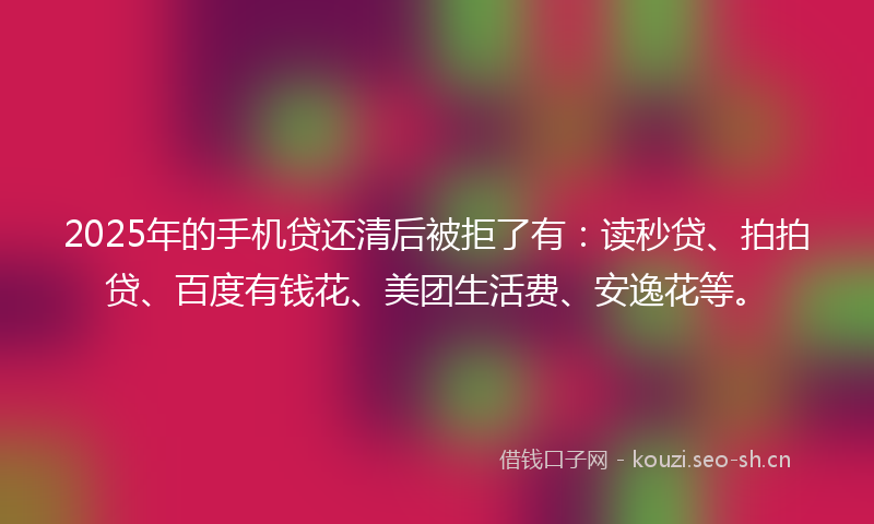 2025年的手机贷还清后被拒了有：读秒贷、拍拍贷、百度有钱花、美团生活费、安逸花等。