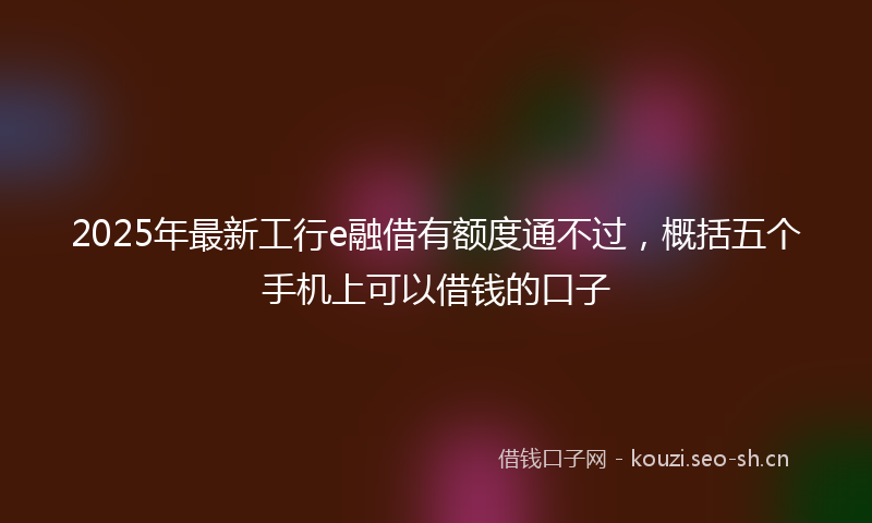 2025年最新工行e融借有额度通不过，概括五个手机上可以借钱的口子
