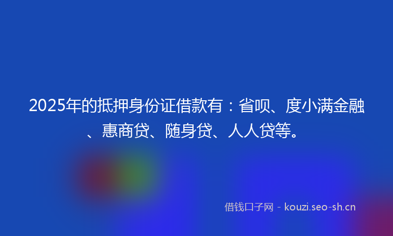 2025年的抵押身份证借款有：省呗、度小满金融、惠商贷、随身贷、人人贷等。