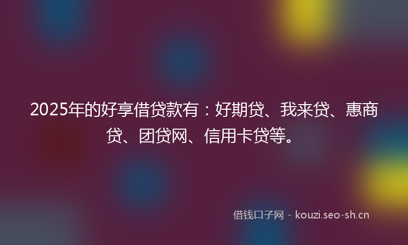 2025年的好享借贷款有：好期贷、我来贷、惠商贷、团贷网、信用卡贷等。