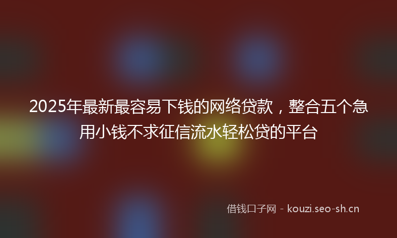 2025年最新最容易下钱的网络贷款，整合五个急用小钱不求征信流水轻松贷的平台