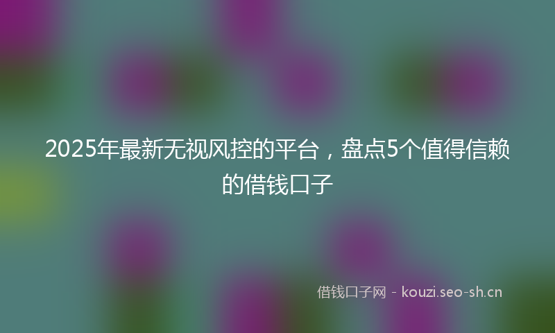 2025年最新无视风控的平台，盘点5个值得信赖的借钱口子