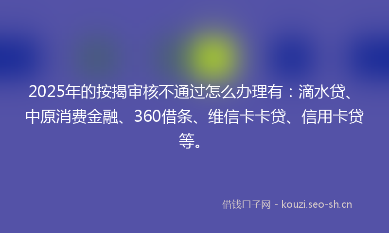2025年的按揭审核不通过怎么办理有：滴水贷、中原消费金融、360借条、维信卡卡贷、信用卡贷等。