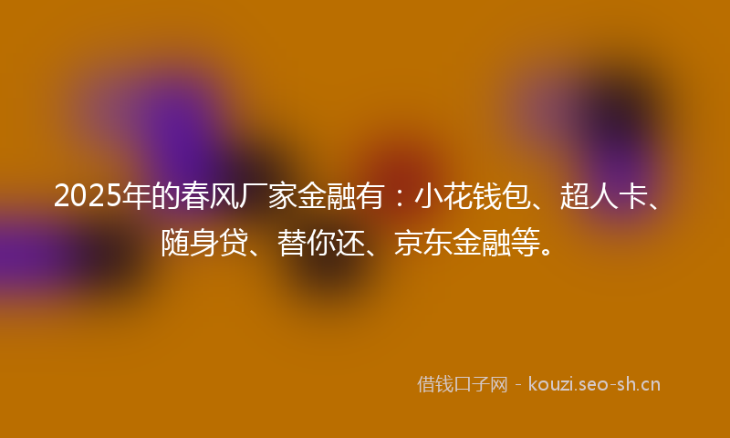 2025年的春风厂家金融有：小花钱包、超人卡、随身贷、替你还、京东金融等。