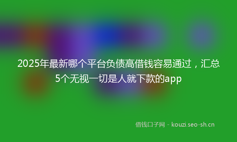2025年最新哪个平台负债高借钱容易通过，汇总5个无视一切是人就下款的app