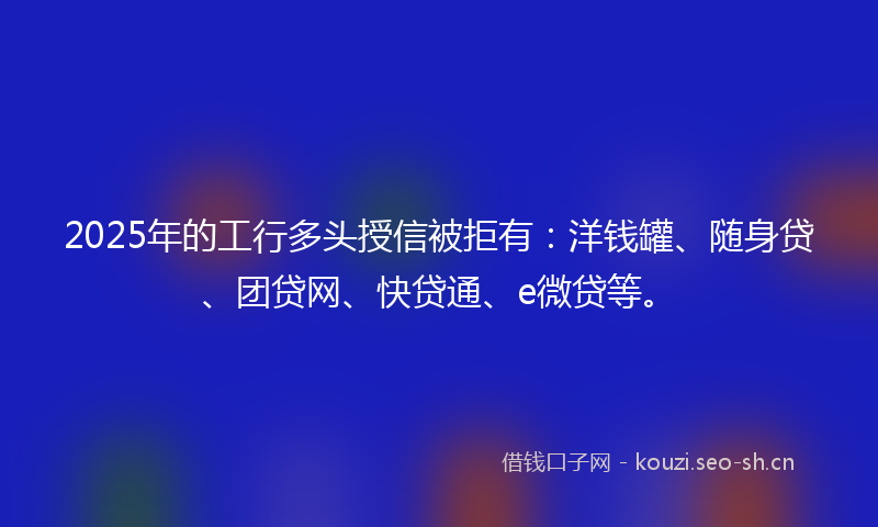 2025年的工行多头授信被拒有：洋钱罐、随身贷、团贷网、快贷通、e微贷等。