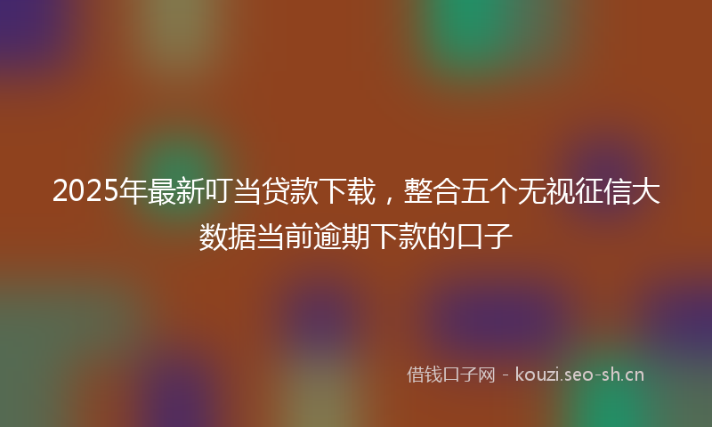 2025年最新叮当贷款下载,整合五个无视征信大数据当前逾期下款的口子