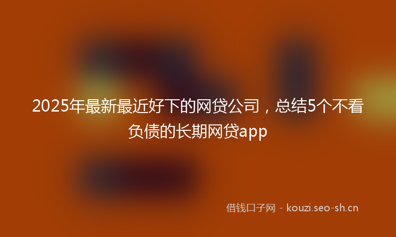 2025年最新最近好下的网贷公司，总结5个不看负债的长期网贷app