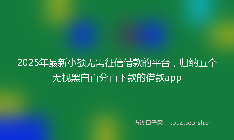 2025年最新小额无需征信借款的平台，归纳五个无视黑白百分百下款的借款app