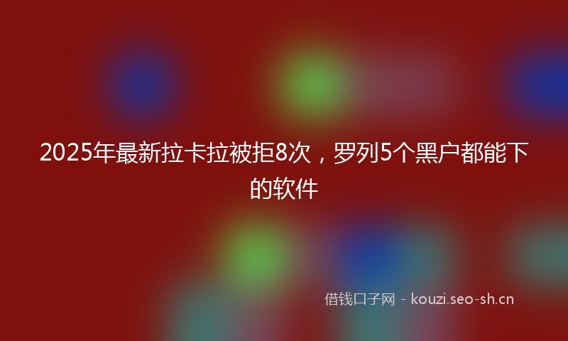 2025年最新拉卡拉被拒8次，罗列5个黑户都能下的软件