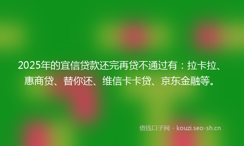 2025年的宜信贷款还完再贷不通过有：拉卡拉、惠商贷、替你还、维信卡卡贷、京东金融等。