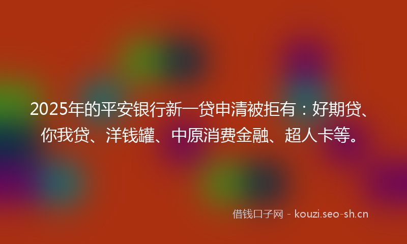2025年的平安银行新一贷申清被拒有：好期贷、你我贷、洋钱罐、中原消费金融、超人卡等。