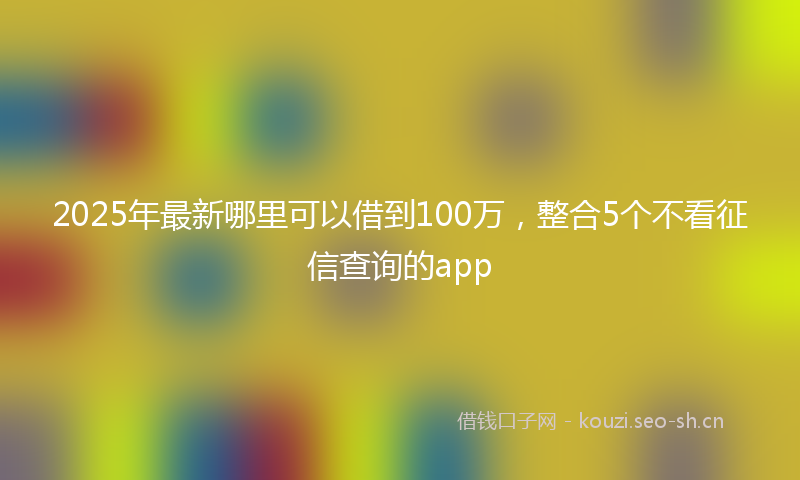 2025年最新哪里可以借到100万，整合5个不看征信查询的app