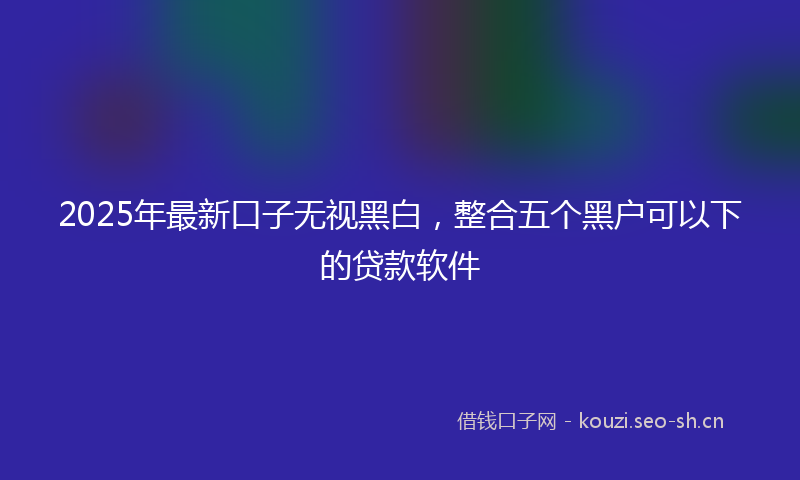 2025年最新口子无视黑白，整合五个黑户可以下的贷款软件