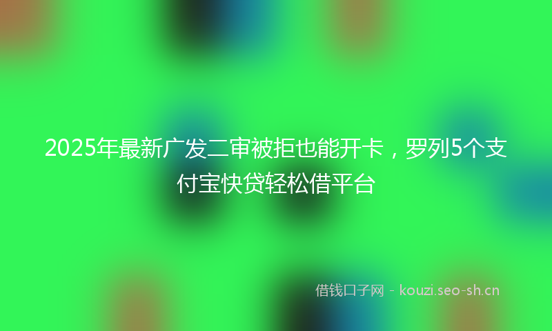 2025年最新广发二审被拒也能开卡，罗列5个支付宝快贷轻松借平台