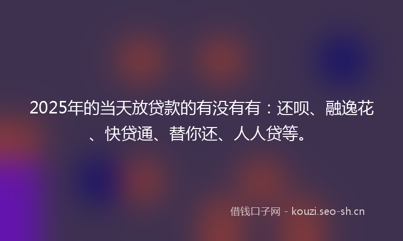 2025年的当天放贷款的有没有有：还呗、融逸花、快贷通、替你还、人人贷等。