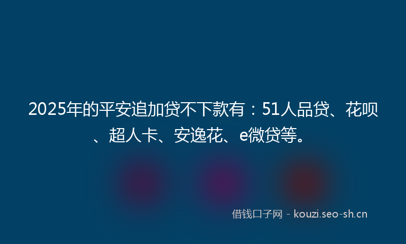 2025年的平安追加贷不下款有：51人品贷、花呗、超人卡、安逸花、e微贷等。