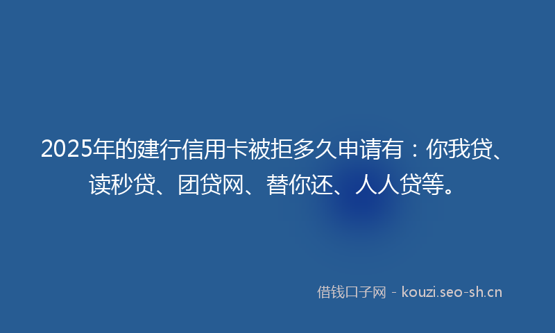 2025年的建行信用卡被拒多久申请有：你我贷、读秒贷、团贷网、替你还、人人贷等。