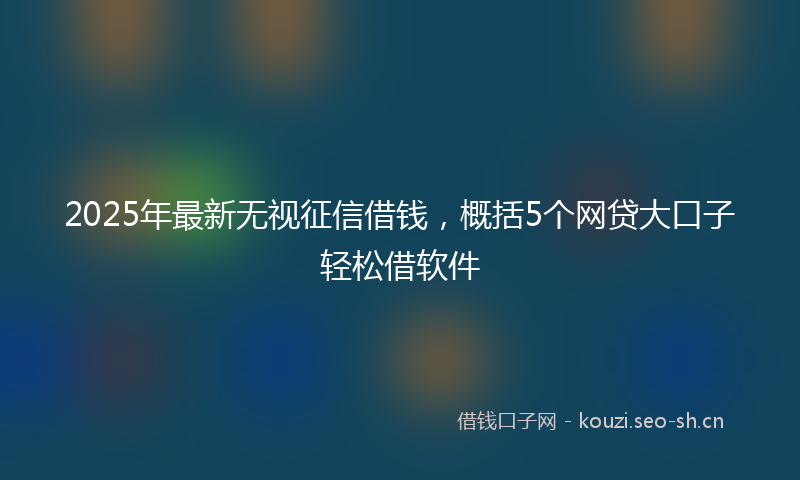 2025年最新无视征信借钱，概括5个网贷大口子轻松借软件