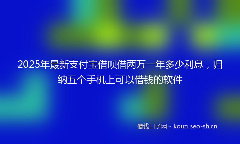 2025年最新支付宝借呗借两万一年多少利息，归纳五个手机上可以借钱的软件