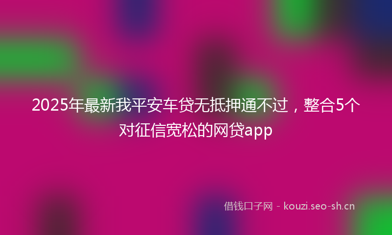 2025年最新我平安车贷无抵押通不过，整合5个对征信宽松的网贷app