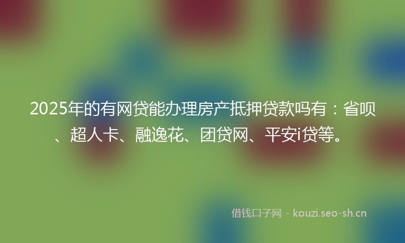 2025年的有网贷能办理房产抵押贷款吗有：省呗、超人卡、融逸花、团贷网、平安i贷等。