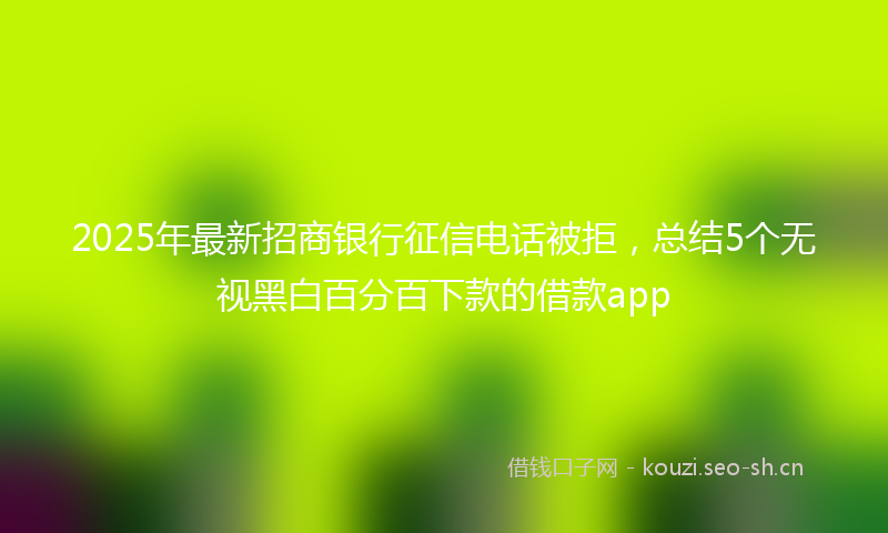 2025年最新招商银行征信电话被拒，总结5个无视黑白百分百下款的借款app