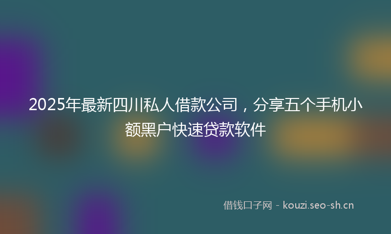 2025年最新四川私人借款公司，分享五个手机小额黑户快速贷款软件
