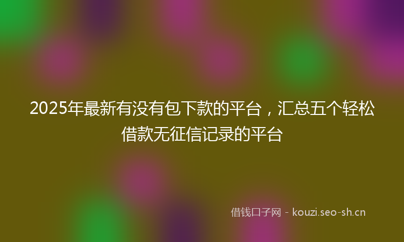 2025年最新有没有包下款的平台，汇总五个轻松借款无征信记录的平台