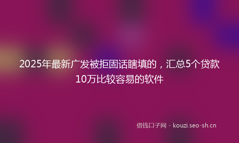 2025年最新广发被拒固话瞎填的，汇总5个贷款10万比较容易的软件