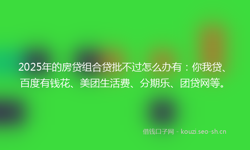 2025年的房贷组合贷批不过怎么办有：你我贷、百度有钱花、美团生活费、分期乐、团贷网等。
