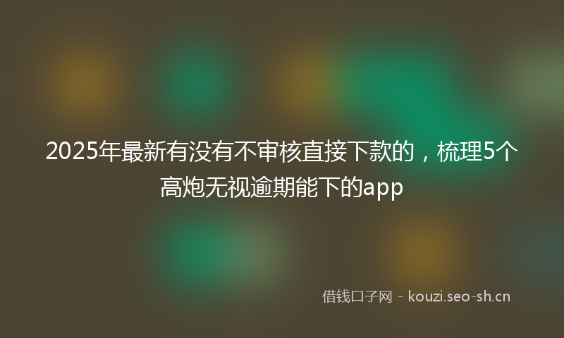 2025年最新有没有不审核直接下款的，梳理5个高炮无视逾期能下的app