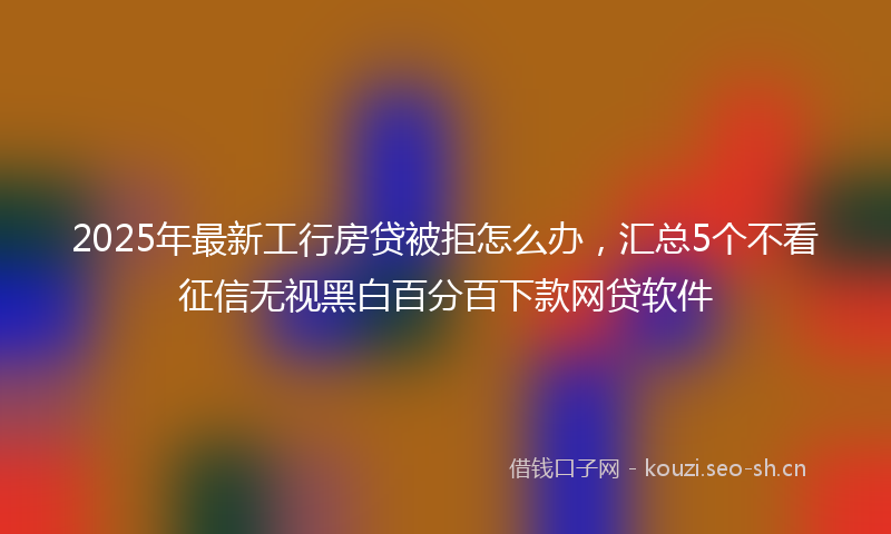 2025年最新工行房贷被拒怎么办，汇总5个不看征信无视黑白百分百下款网贷软件