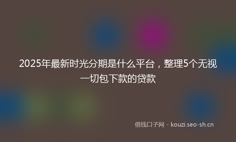 2025年最新时光分期是什么平台，整理5个无视一切包下款的贷款