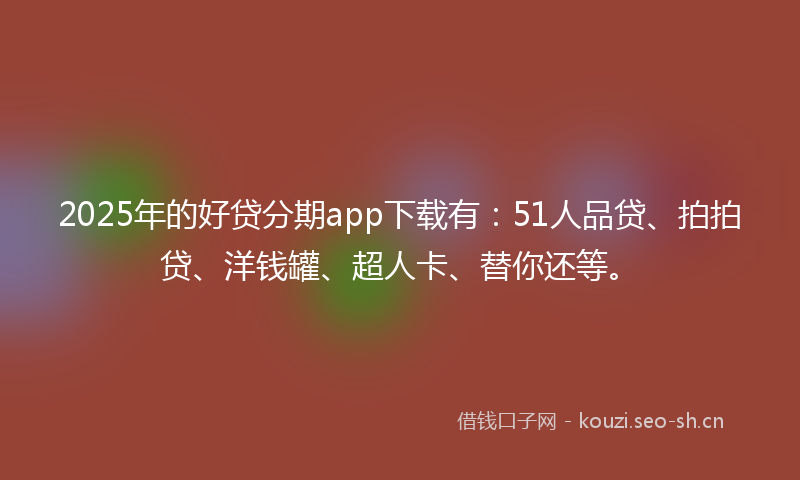 2025年的好贷分期app下载有：51人品贷、拍拍贷、洋钱罐、超人卡、替你还等。
