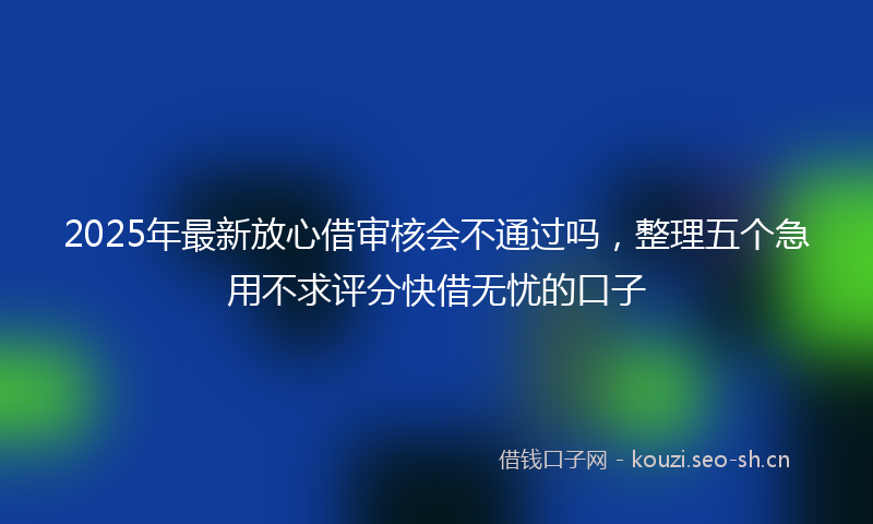 2025年最新放心借审核会不通过吗，整理五个急用不求评分快借无忧的口子