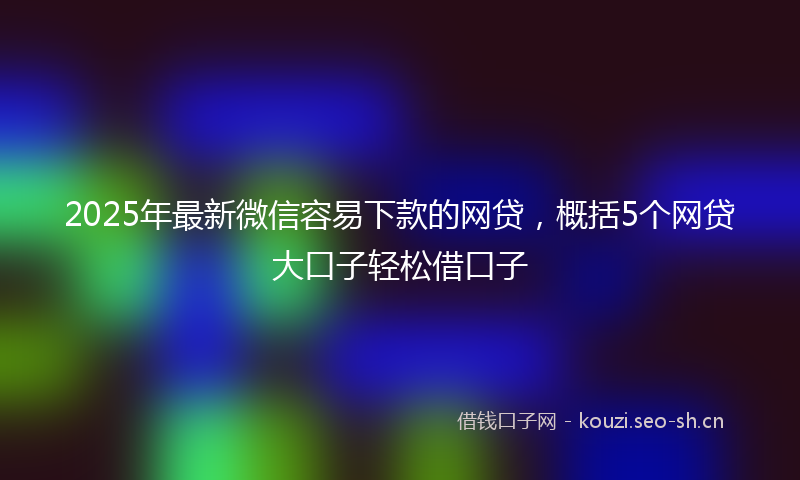 2025年最新微信容易下款的网贷，概括5个网贷大口子轻松借口子