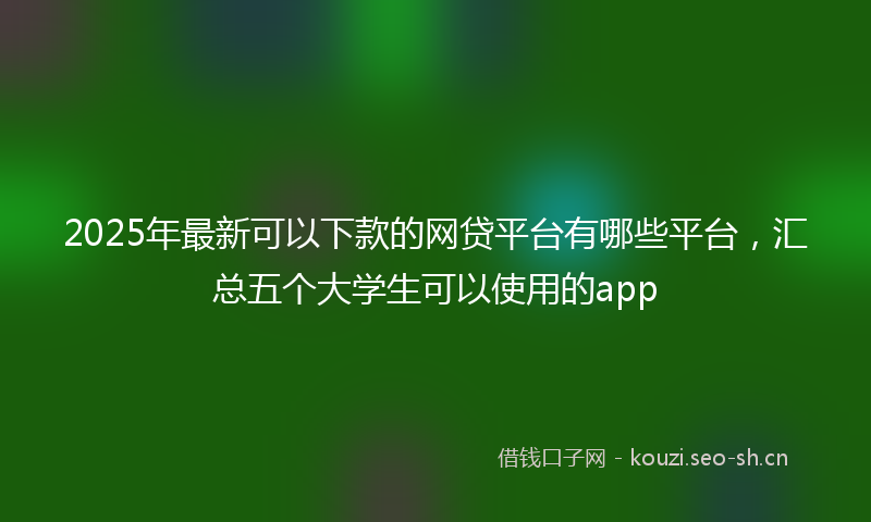 2025年最新可以下款的网贷平台有哪些平台，汇总五个大学生可以使用的app