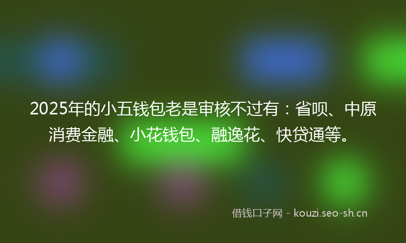2025年的小五钱包老是审核不过有：省呗、中原消费金融、小花钱包、融逸花、快贷通等。