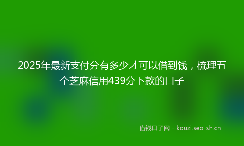 2025年最新支付分有多少才可以借到钱，梳理五个芝麻信用439分下款的口子