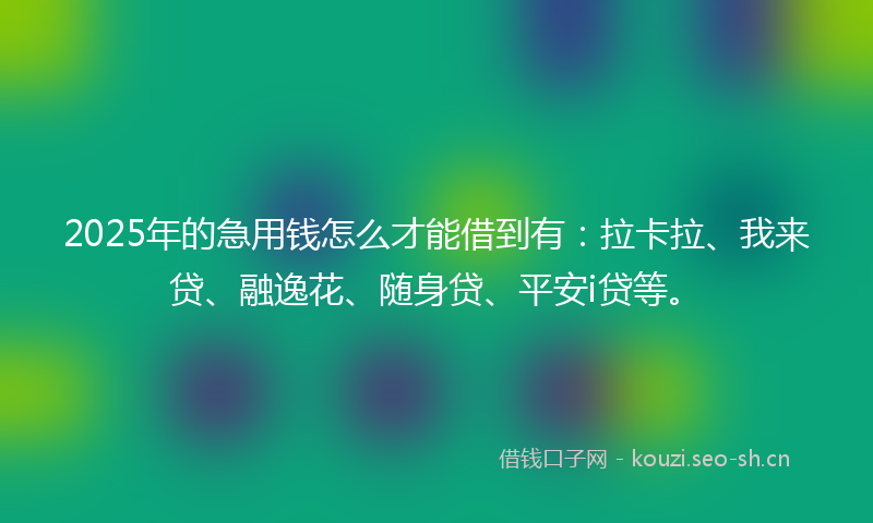 2025年的急用钱怎么才能借到有：拉卡拉、我来贷、融逸花、随身贷、平安i贷等。